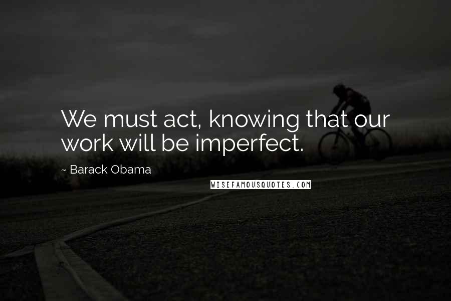 Barack Obama Quotes: We must act, knowing that our work will be imperfect.