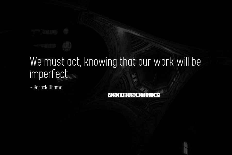 Barack Obama Quotes: We must act, knowing that our work will be imperfect.