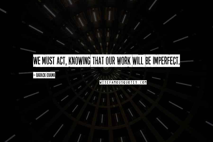 Barack Obama Quotes: We must act, knowing that our work will be imperfect.