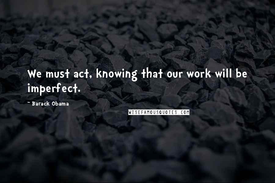 Barack Obama Quotes: We must act, knowing that our work will be imperfect.