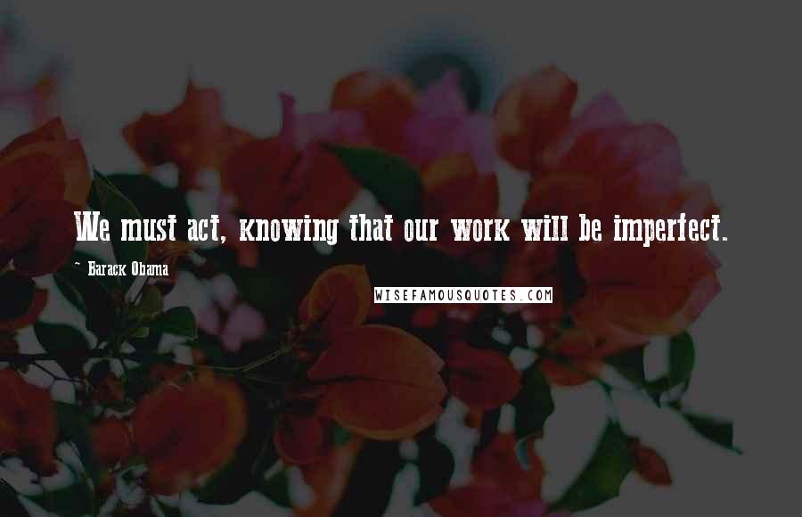 Barack Obama Quotes: We must act, knowing that our work will be imperfect.