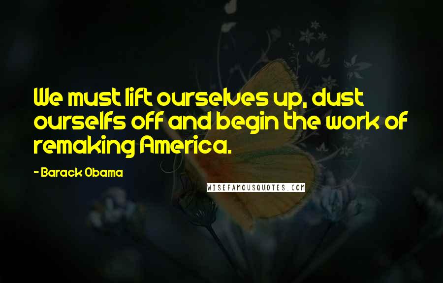 Barack Obama Quotes: We must lift ourselves up, dust ourselfs off and begin the work of remaking America.