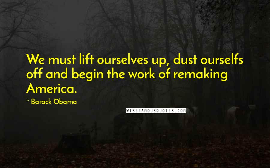 Barack Obama Quotes: We must lift ourselves up, dust ourselfs off and begin the work of remaking America.