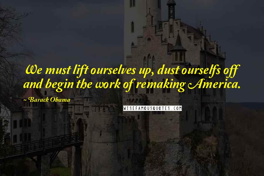 Barack Obama Quotes: We must lift ourselves up, dust ourselfs off and begin the work of remaking America.