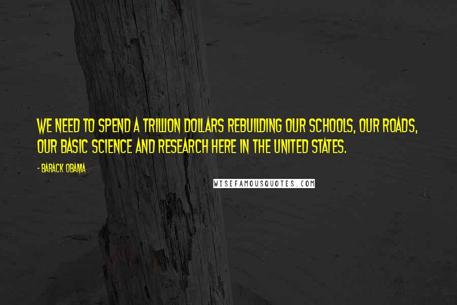 Barack Obama Quotes: We need to spend a trillion dollars rebuilding our schools, our roads, our basic science and research here in the United States.