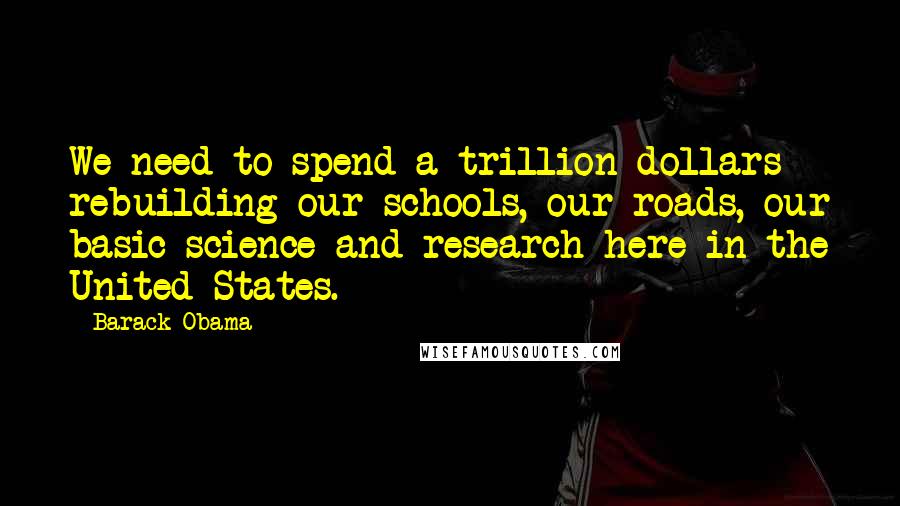 Barack Obama Quotes: We need to spend a trillion dollars rebuilding our schools, our roads, our basic science and research here in the United States.