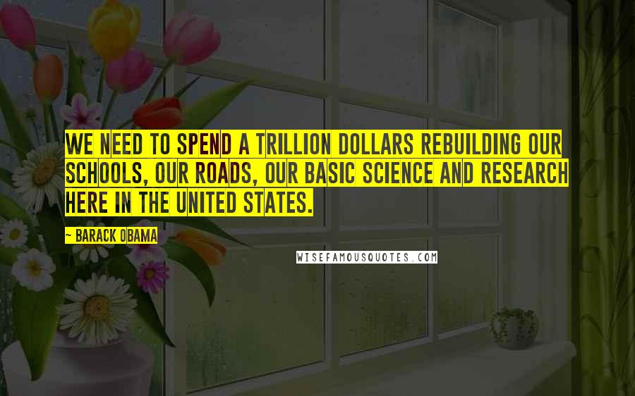 Barack Obama Quotes: We need to spend a trillion dollars rebuilding our schools, our roads, our basic science and research here in the United States.