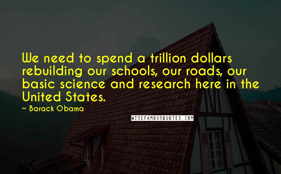 Barack Obama Quotes: We need to spend a trillion dollars rebuilding our schools, our roads, our basic science and research here in the United States.