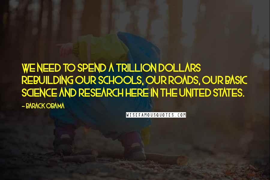 Barack Obama Quotes: We need to spend a trillion dollars rebuilding our schools, our roads, our basic science and research here in the United States.