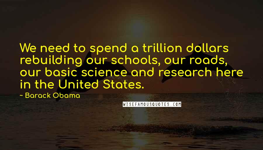 Barack Obama Quotes: We need to spend a trillion dollars rebuilding our schools, our roads, our basic science and research here in the United States.