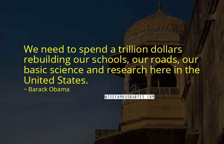 Barack Obama Quotes: We need to spend a trillion dollars rebuilding our schools, our roads, our basic science and research here in the United States.