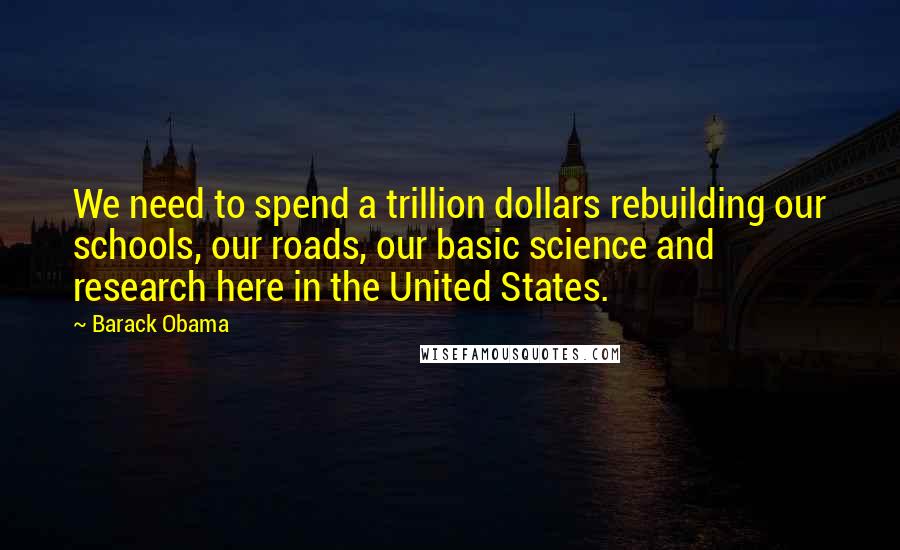 Barack Obama Quotes: We need to spend a trillion dollars rebuilding our schools, our roads, our basic science and research here in the United States.