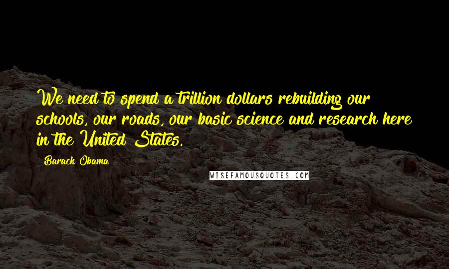 Barack Obama Quotes: We need to spend a trillion dollars rebuilding our schools, our roads, our basic science and research here in the United States.