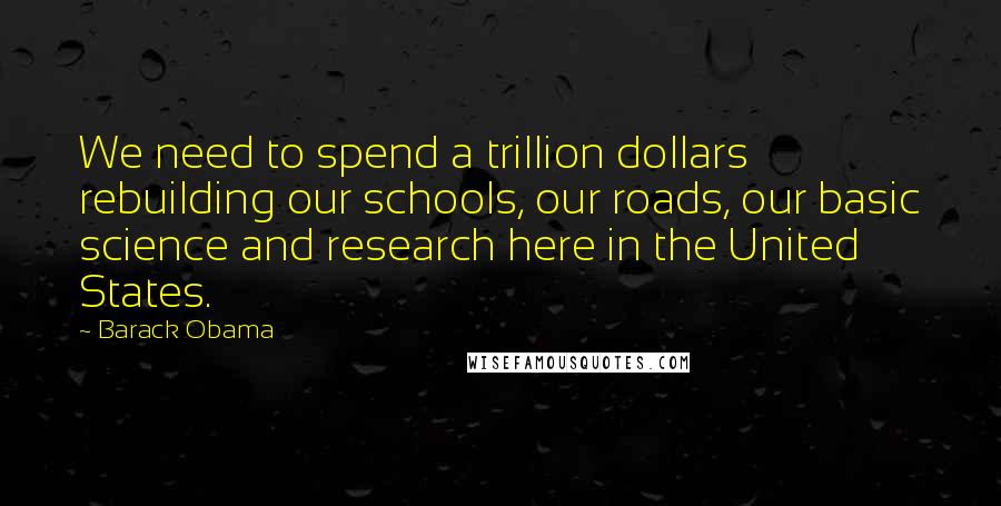 Barack Obama Quotes: We need to spend a trillion dollars rebuilding our schools, our roads, our basic science and research here in the United States.