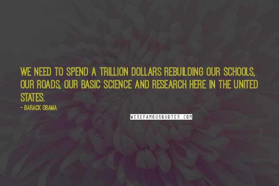 Barack Obama Quotes: We need to spend a trillion dollars rebuilding our schools, our roads, our basic science and research here in the United States.