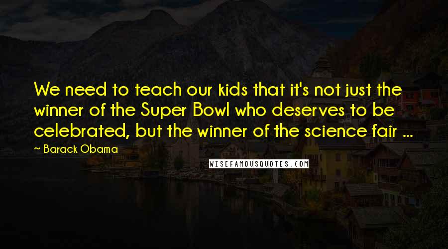 Barack Obama Quotes: We need to teach our kids that it's not just the winner of the Super Bowl who deserves to be celebrated, but the winner of the science fair ...
