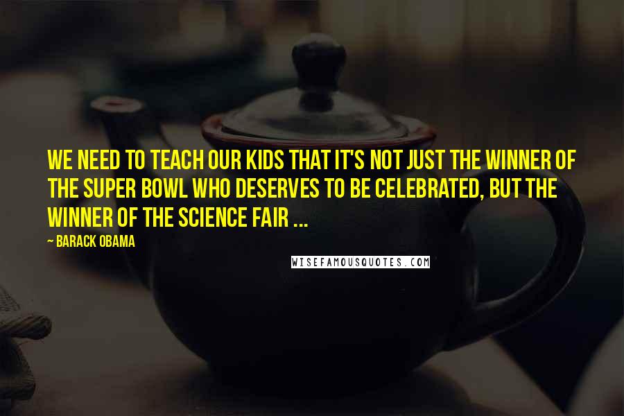 Barack Obama Quotes: We need to teach our kids that it's not just the winner of the Super Bowl who deserves to be celebrated, but the winner of the science fair ...