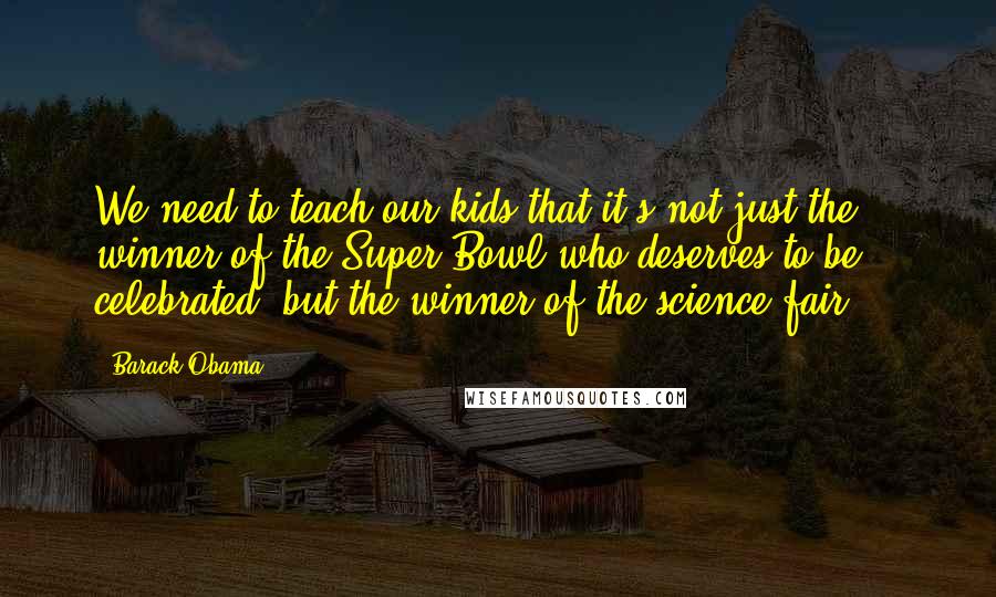 Barack Obama Quotes: We need to teach our kids that it's not just the winner of the Super Bowl who deserves to be celebrated, but the winner of the science fair ...