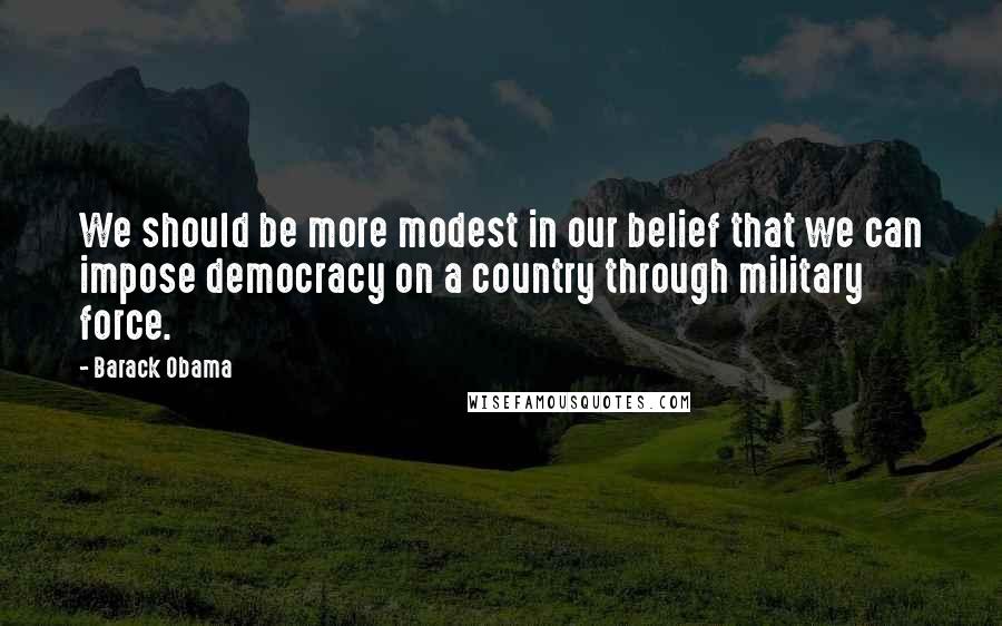 Barack Obama Quotes: We should be more modest in our belief that we can impose democracy on a country through military force.
