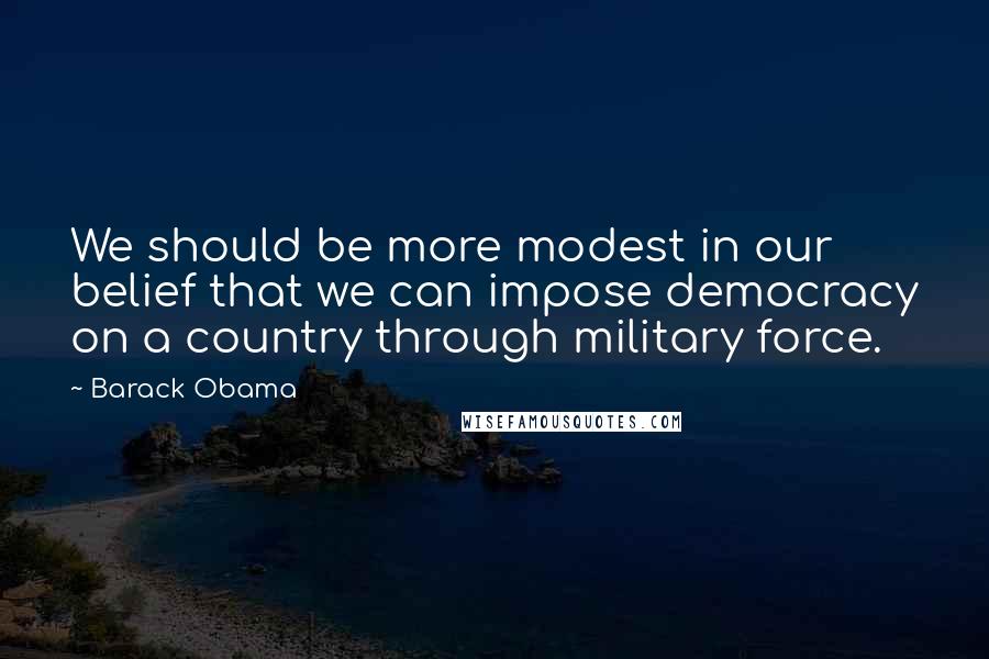 Barack Obama Quotes: We should be more modest in our belief that we can impose democracy on a country through military force.