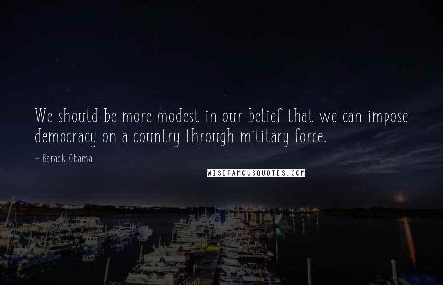 Barack Obama Quotes: We should be more modest in our belief that we can impose democracy on a country through military force.