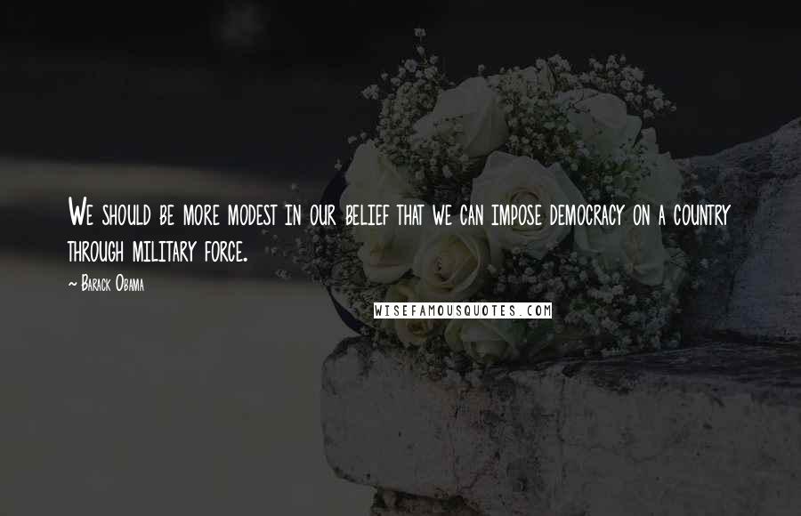 Barack Obama Quotes: We should be more modest in our belief that we can impose democracy on a country through military force.