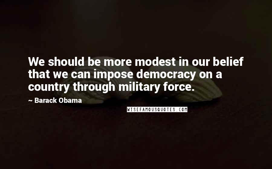 Barack Obama Quotes: We should be more modest in our belief that we can impose democracy on a country through military force.