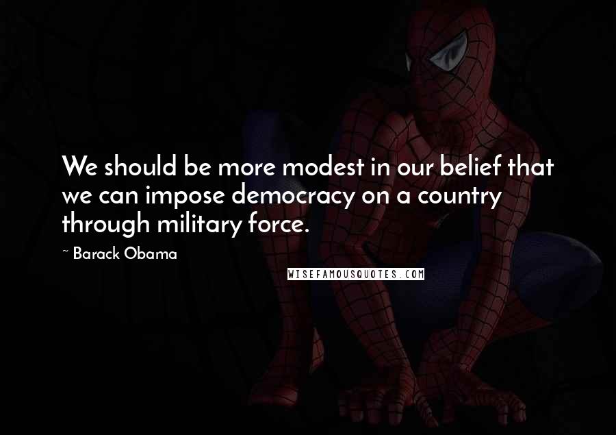 Barack Obama Quotes: We should be more modest in our belief that we can impose democracy on a country through military force.