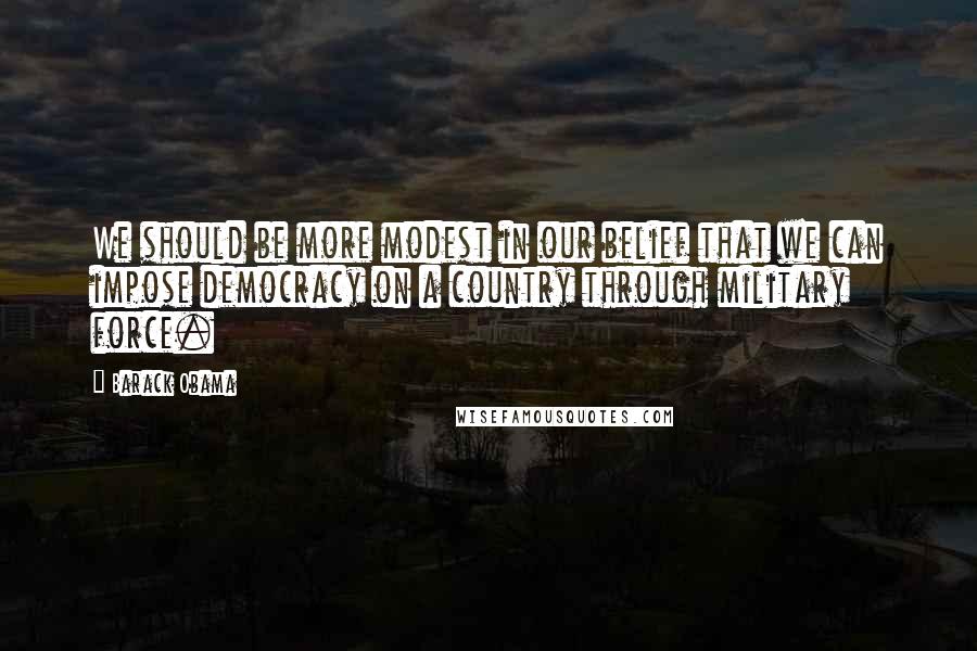 Barack Obama Quotes: We should be more modest in our belief that we can impose democracy on a country through military force.