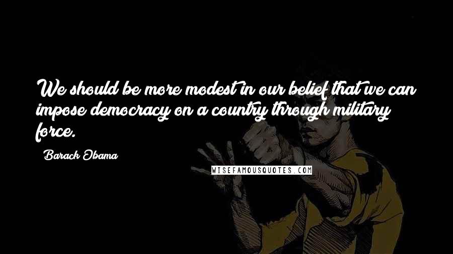 Barack Obama Quotes: We should be more modest in our belief that we can impose democracy on a country through military force.