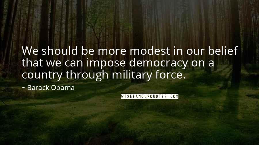 Barack Obama Quotes: We should be more modest in our belief that we can impose democracy on a country through military force.