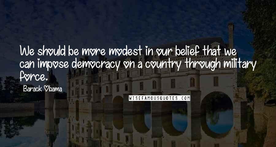 Barack Obama Quotes: We should be more modest in our belief that we can impose democracy on a country through military force.