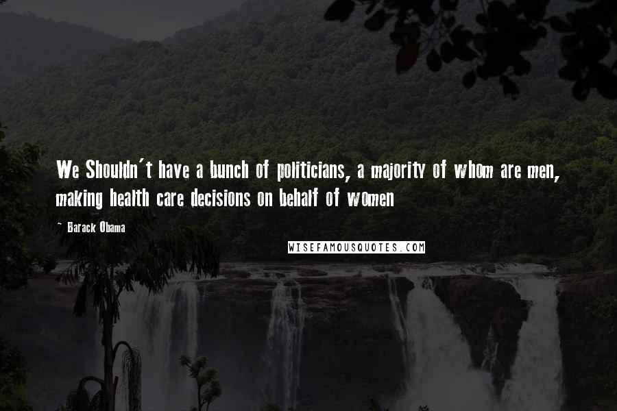 Barack Obama Quotes: We Shouldn't have a bunch of politicians, a majority of whom are men, making health care decisions on behalf of women