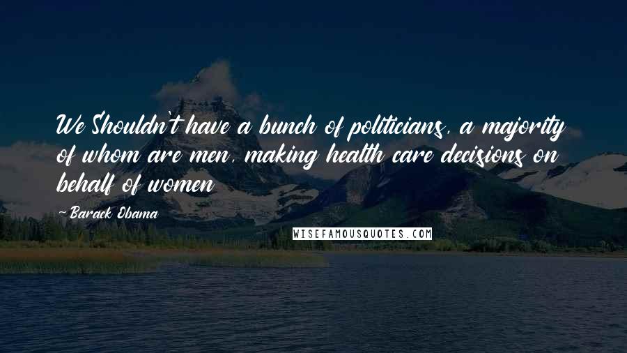 Barack Obama Quotes: We Shouldn't have a bunch of politicians, a majority of whom are men, making health care decisions on behalf of women