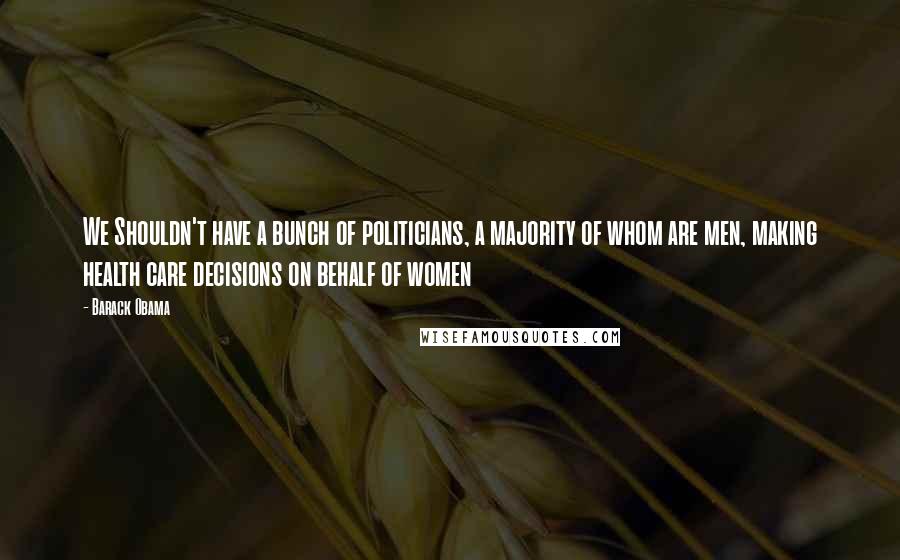 Barack Obama Quotes: We Shouldn't have a bunch of politicians, a majority of whom are men, making health care decisions on behalf of women