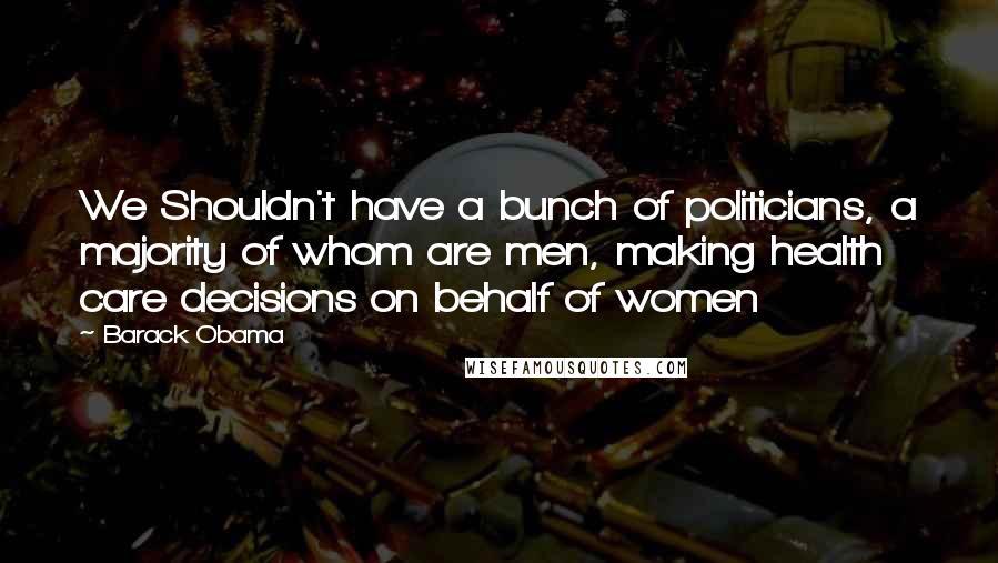 Barack Obama Quotes: We Shouldn't have a bunch of politicians, a majority of whom are men, making health care decisions on behalf of women