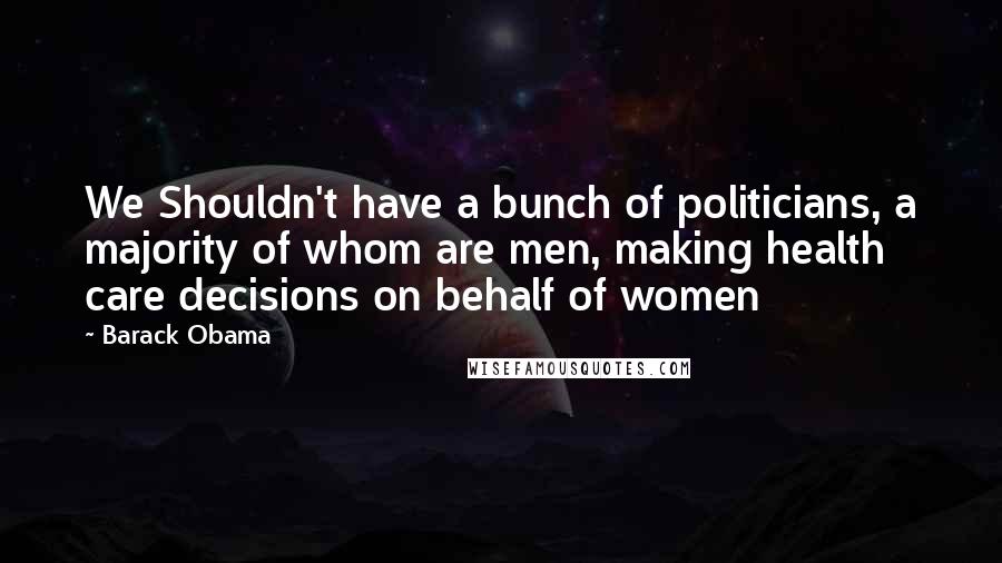 Barack Obama Quotes: We Shouldn't have a bunch of politicians, a majority of whom are men, making health care decisions on behalf of women