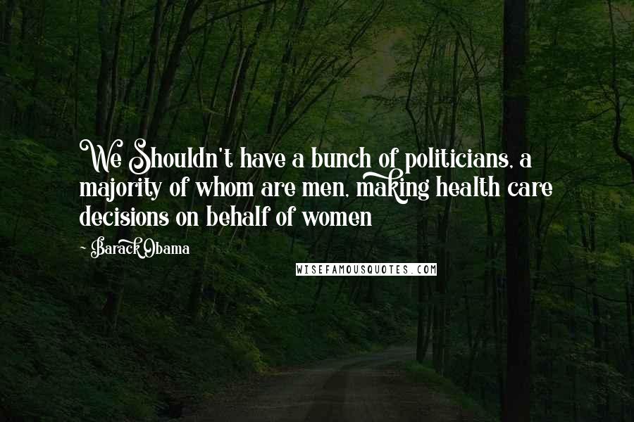 Barack Obama Quotes: We Shouldn't have a bunch of politicians, a majority of whom are men, making health care decisions on behalf of women