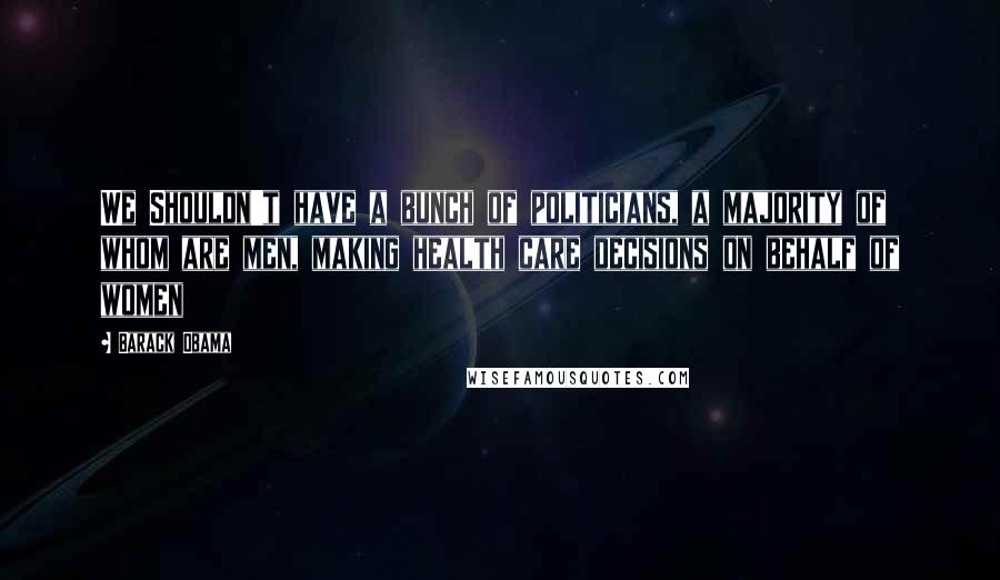 Barack Obama Quotes: We Shouldn't have a bunch of politicians, a majority of whom are men, making health care decisions on behalf of women