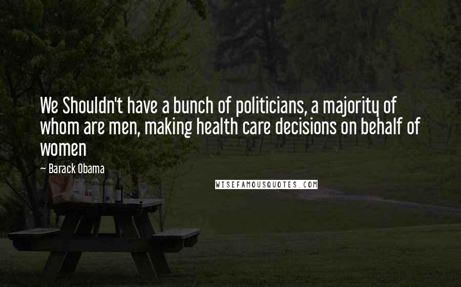 Barack Obama Quotes: We Shouldn't have a bunch of politicians, a majority of whom are men, making health care decisions on behalf of women