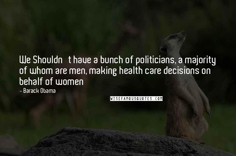 Barack Obama Quotes: We Shouldn't have a bunch of politicians, a majority of whom are men, making health care decisions on behalf of women