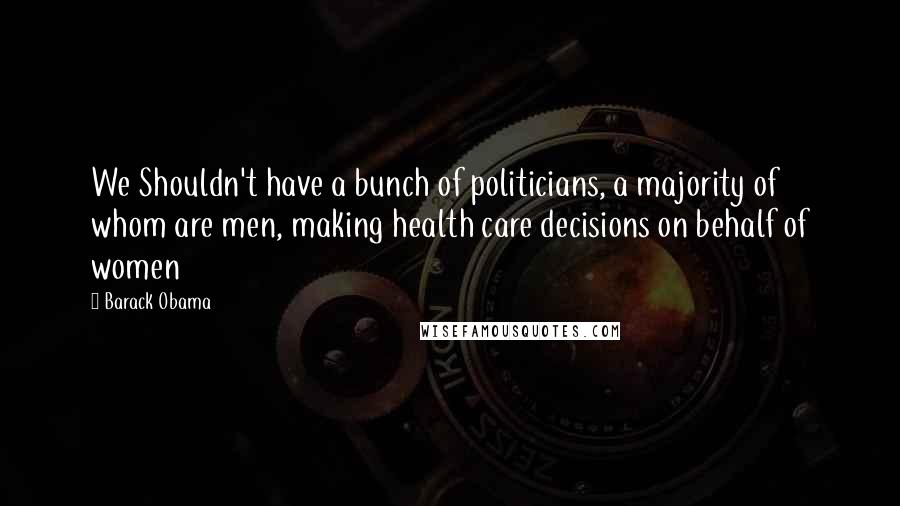 Barack Obama Quotes: We Shouldn't have a bunch of politicians, a majority of whom are men, making health care decisions on behalf of women