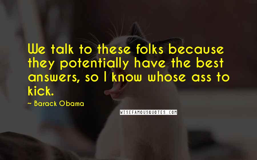 Barack Obama Quotes: We talk to these folks because they potentially have the best answers, so I know whose ass to kick.