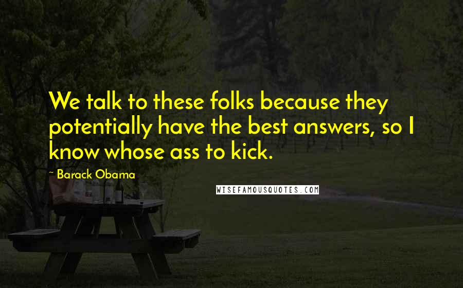 Barack Obama Quotes: We talk to these folks because they potentially have the best answers, so I know whose ass to kick.