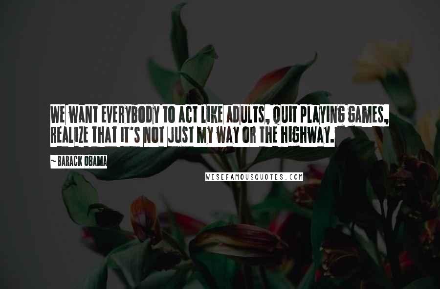 Barack Obama Quotes: We want everybody to act like adults, quit playing games, realize that it's not just my way or the highway.