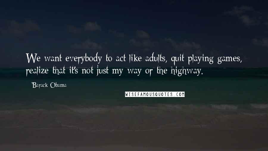 Barack Obama Quotes: We want everybody to act like adults, quit playing games, realize that it's not just my way or the highway.