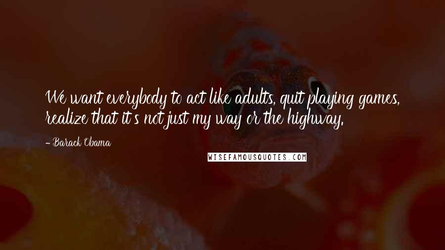 Barack Obama Quotes: We want everybody to act like adults, quit playing games, realize that it's not just my way or the highway.