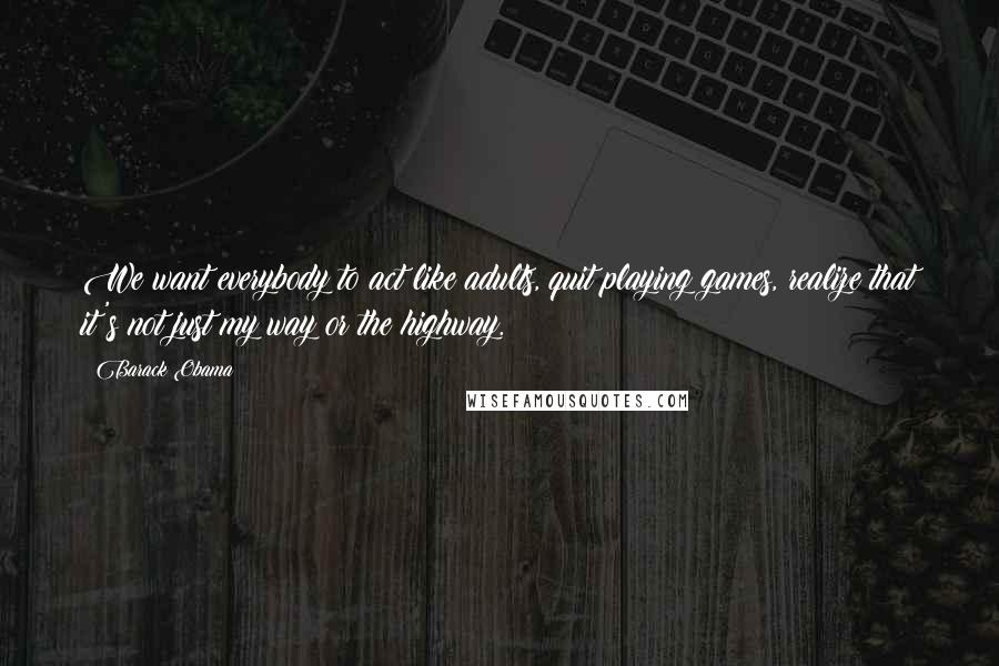 Barack Obama Quotes: We want everybody to act like adults, quit playing games, realize that it's not just my way or the highway.