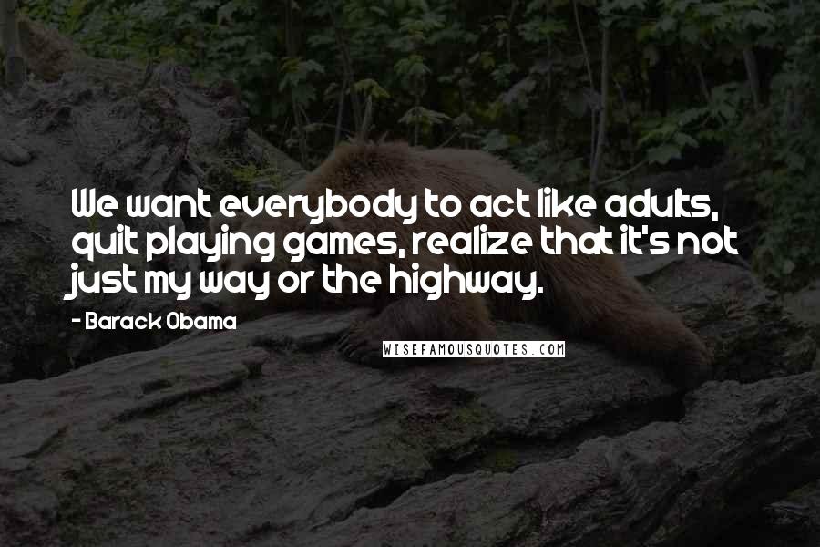 Barack Obama Quotes: We want everybody to act like adults, quit playing games, realize that it's not just my way or the highway.