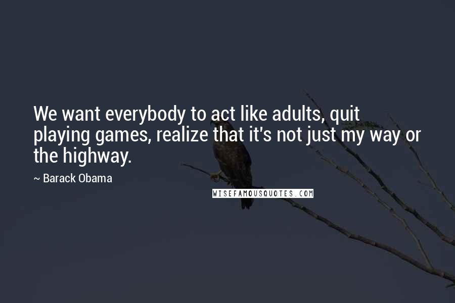 Barack Obama Quotes: We want everybody to act like adults, quit playing games, realize that it's not just my way or the highway.